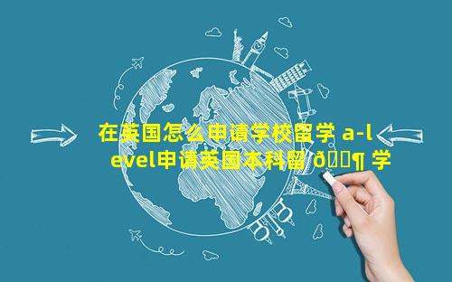 在英国怎么申请学校留学 a-level申请英国本科留 🐶 学